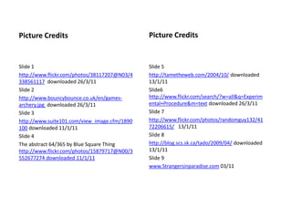 Slide 5
http://tametheweb.com/2004/10/ downloaded
13/1/11
Slide6
http://www.flickr.com/search/?w=all&q=Experim
ental+Procedure&m=text downloaded 26/3/11
Slide 7
http://www.flickr.com/photos/randomguy132/41
72206615/ 13/1/11
Slide 8
http://blog.scs.sk.ca/tado/2009/04/ downloaded
13/1/11
Slide 9
www.Strangersinparadise.com 03/11
Picture CreditsPicture Credits
Slide 1
http://www.flickr.com/photos/38117207@N03/4
338561117 downloaded 26/3/11
Slide 2
http://www.bouncybounce.co.uk/en/games-
archery.jpg downloaded 26/3/11
Slide 3
http://www.suite101.com/view_image.cfm/1890
100 downloaded 11/1/11
Slide 4
The abstract 64/365 by Blue Square Thing
http://www.flickr.com/photos/15879717@N00/3
552677274 downloaded 11/1/11
 