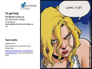 Text credits
Adapted from:
How to Read a Journal Article: Pine
Forge Press
http://www.pineforge.com/ballantine
2study/read.htm last accessed March
2011
To get help
The Moston Library @
The Manchester College
Or email me
lwallace@themanchestercollege.ac
.uk
 