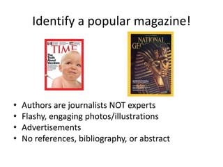 Identify a popular magazine!Authors are journalists NOT expertsFlashy, engaging photos/illustrationsAdvertisementsNo references, bibliography, or abstract