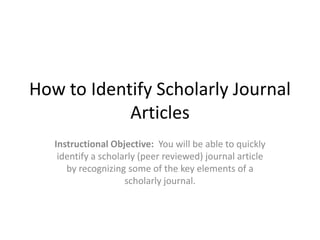 How to Identify Scholarly Journal Articles Instructional Objective:  You will be able to quickly identify a scholarly (peer reviewed) journal article by recognizing some of the key elements of a scholarly journal.  