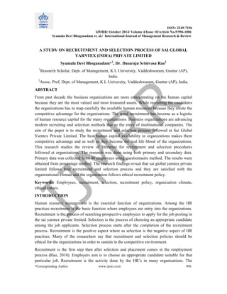ISSN: 2249-7196
IJMRR/ October 2014/ Volume 4/Issue 10/Article No-5/996-1006
Syamala Devi Bhoganadam et. al./ International Journal of Management Research & Review
*Corresponding Author www.ijmrr.com 996
A STUDY ON RECRUITMENT AND SELECTION PROCESS OF SAI GLOBAL
YARNTEX (INDIA) PRIVATE LIMITED
Syamala Devi Bhoganadam*1
, Dr. Dasaraju Srinivasa Rao2
1
Research Scholar, Dept. of Management, K L University, Vaddeshwaram, Guntur (AP),
India.
2
Assoc. Prof, Dept. of Management, K L University, Vaddeshwaram, Guntur (AP), India.
ABSTRACT
From past decade the business organizations are more concentrating on the human capital
because they are the most valued and most treasured assets. While recruiting the candidates
the organizations has to map carefully the available human resources because they create the
competitive advantage for the organizations. The word recruitment has become as a logistic
of human resource capital for the many organizations. Business organizations are advancing
modern recruiting and selection methods due to the entry of multinational companies. The
aim of the paper is to study the recruitment and selection process followed at Sai Global
Yarntex Private Limited. The best human capital availability in organizations makes them
competitive advantage and as well as they become the real life blood of the organizations.
This research studies the review of literature for recruitment and selection procedures
followed at organizations. The research was done using both primary and secondary data.
Primary data was collected from 40 employees using questionnaire method. The results were
obtained from percentage method. The research findings reveal that sai global yarntex private
limited follows best recruitment and selection process and they are satisfied with the
organizational climate and the organization follows ethical recruitment policy.
Keywords: Employees, recruitment, selection, recruitment policy, organization climate,
ethical values.
INTRODUCTION
Human resource management is the essential function of organizations. Among the HR
practises recruitment is the basic function where employees are entry into the organizations.
Recruitment is the process of searching prospective employees to apply for the job posting in
the sai yarntex private limited. Selection is the process of choosing an appropriate candidate
among the job applicants. Selection process starts after the completion of the recruitment
process. Recruitment is the positive aspect where as selection is the negative aspect of HR
practises. Many of the researchers say that recruitment and selection policies should be
ethical for the organizations in order to sustain in the competitive environment.
Recruitment is the first step then after selection and placement comes in the employment
process (Rao, 2010). Employers aim is to choose an appropriate candidate suitable for that
particular job. Recruitment is the activity done by the HR’s in many organizations. The
 