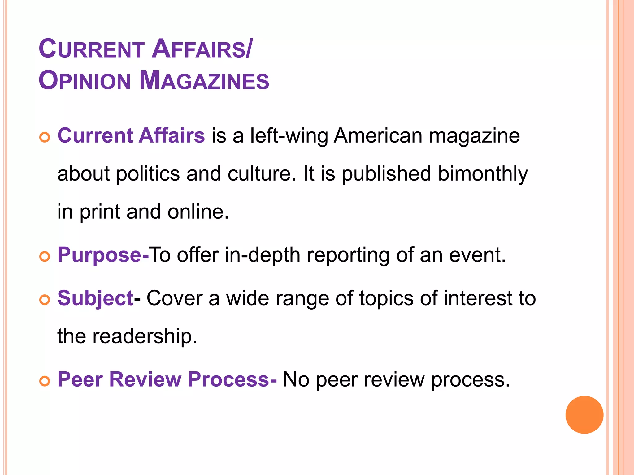 CURRENT AFFAIRS/
OPINION MAGAZINES
 Current Affairs is a left-wing American magazine
about politics and culture. It is published bimonthly
in print and online.
 Purpose-To offer in-depth reporting of an event.
 Subject- Cover a wide range of topics of interest to
the readership.
 Peer Review Process- No peer review process.
 