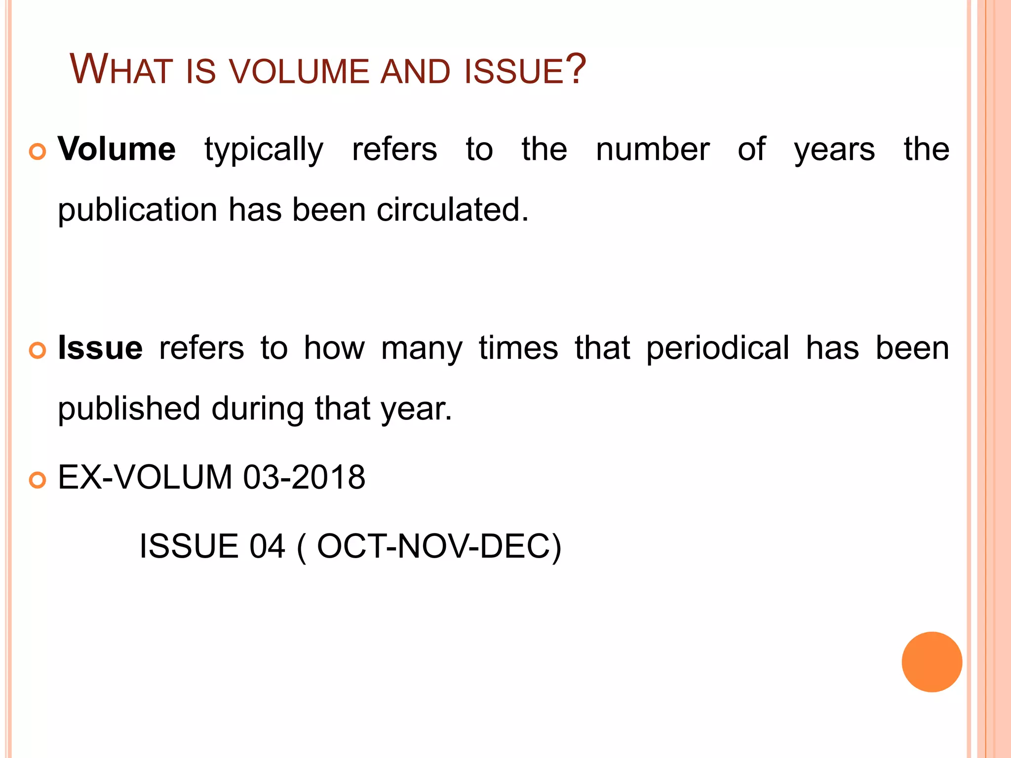 WHAT IS VOLUME AND ISSUE?
 Volume typically refers to the number of years the
publication has been circulated.
 Issue refers to how many times that periodical has been
published during that year.
 EX-VOLUM 03-2018
ISSUE 04 ( OCT-NOV-DEC)
 