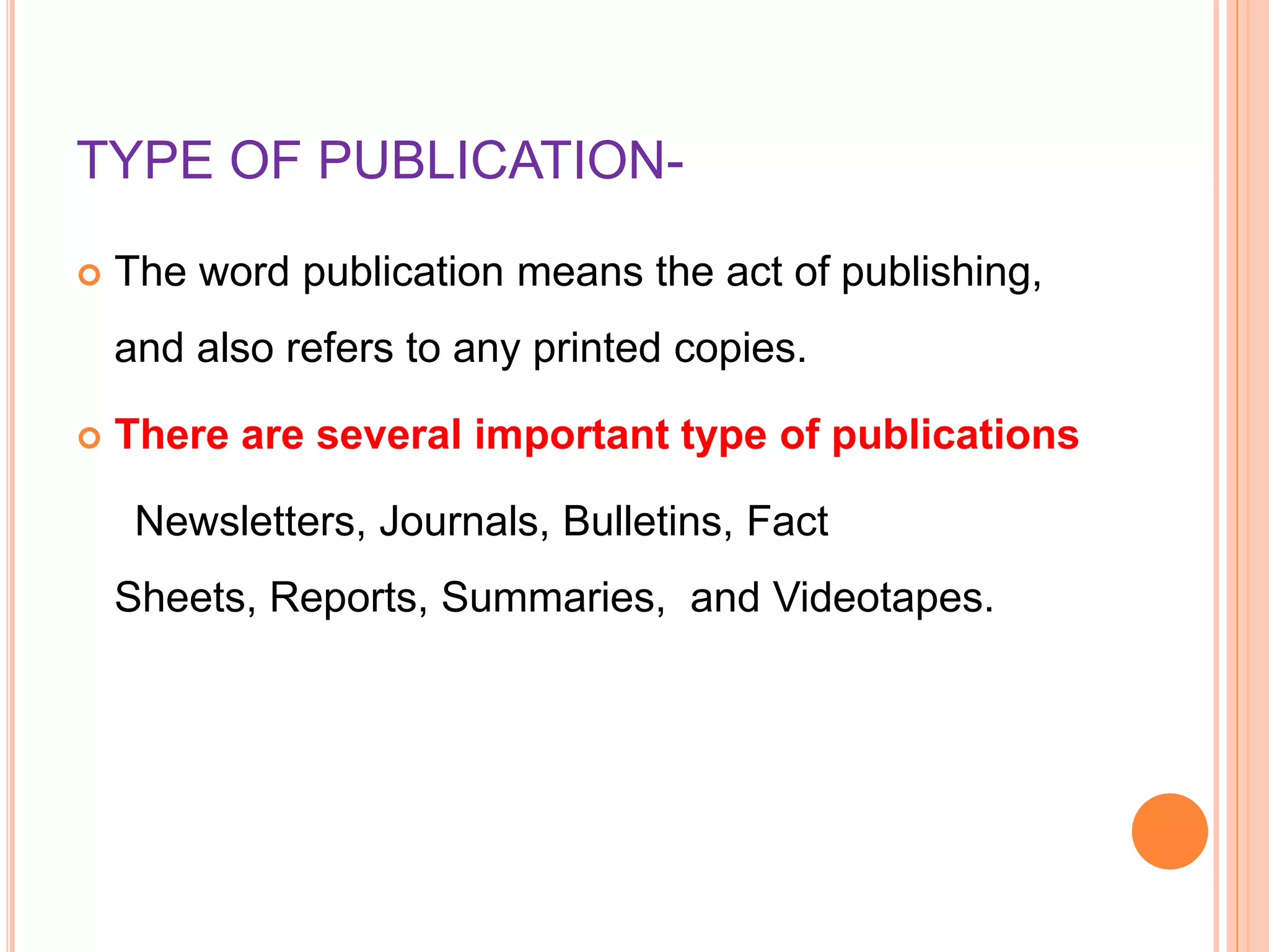 TYPE OF PUBLICATION-
 The word publication means the act of publishing,
and also refers to any printed copies.
 There are several important type of publications
Newsletters, Journals, Bulletins, Fact
Sheets, Reports, Summaries, and Videotapes.
 