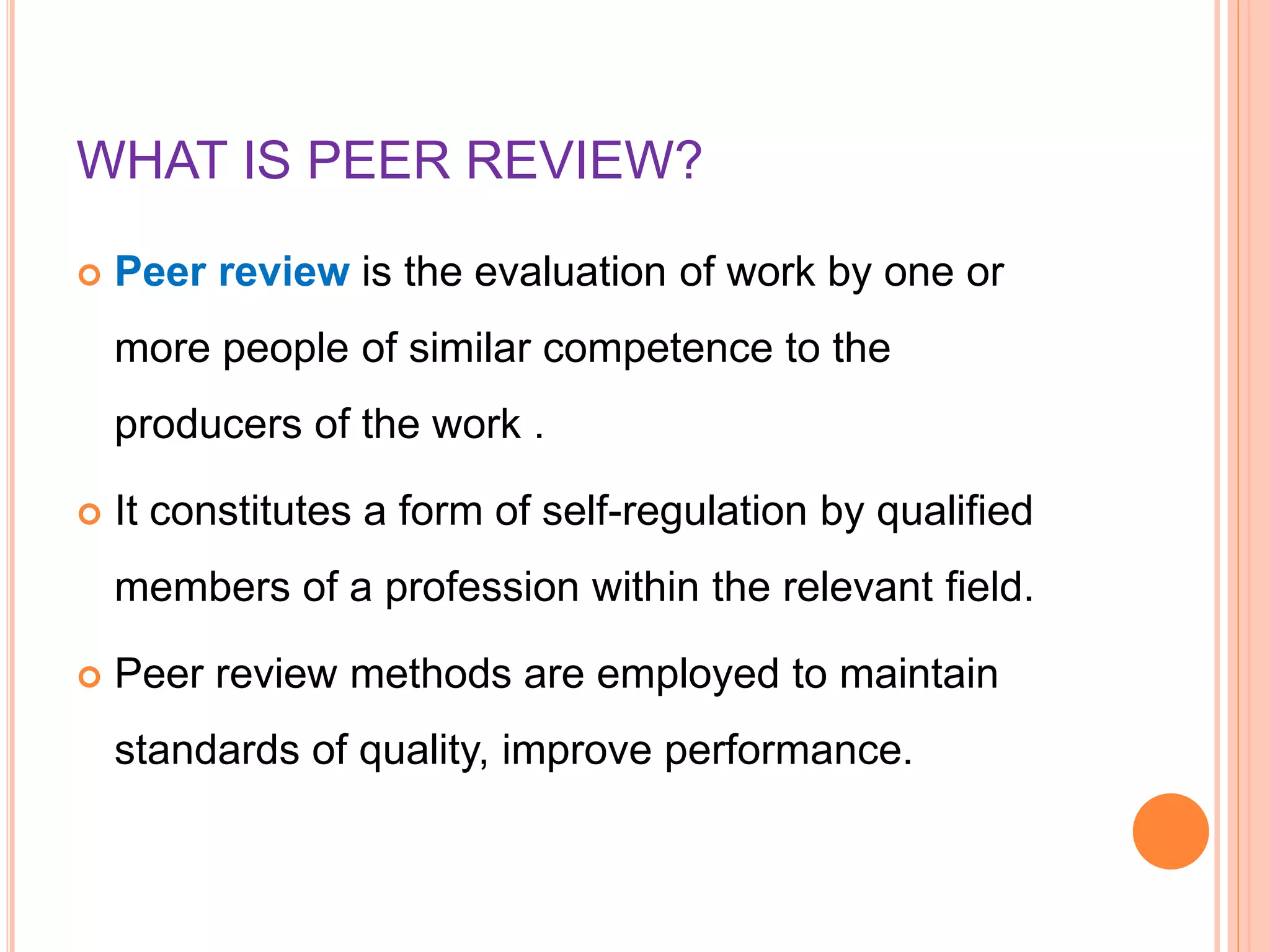WHAT IS PEER REVIEW?
 Peer review is the evaluation of work by one or
more people of similar competence to the
producers of the work .
 It constitutes a form of self-regulation by qualified
members of a profession within the relevant field.
 Peer review methods are employed to maintain
standards of quality, improve performance.
 