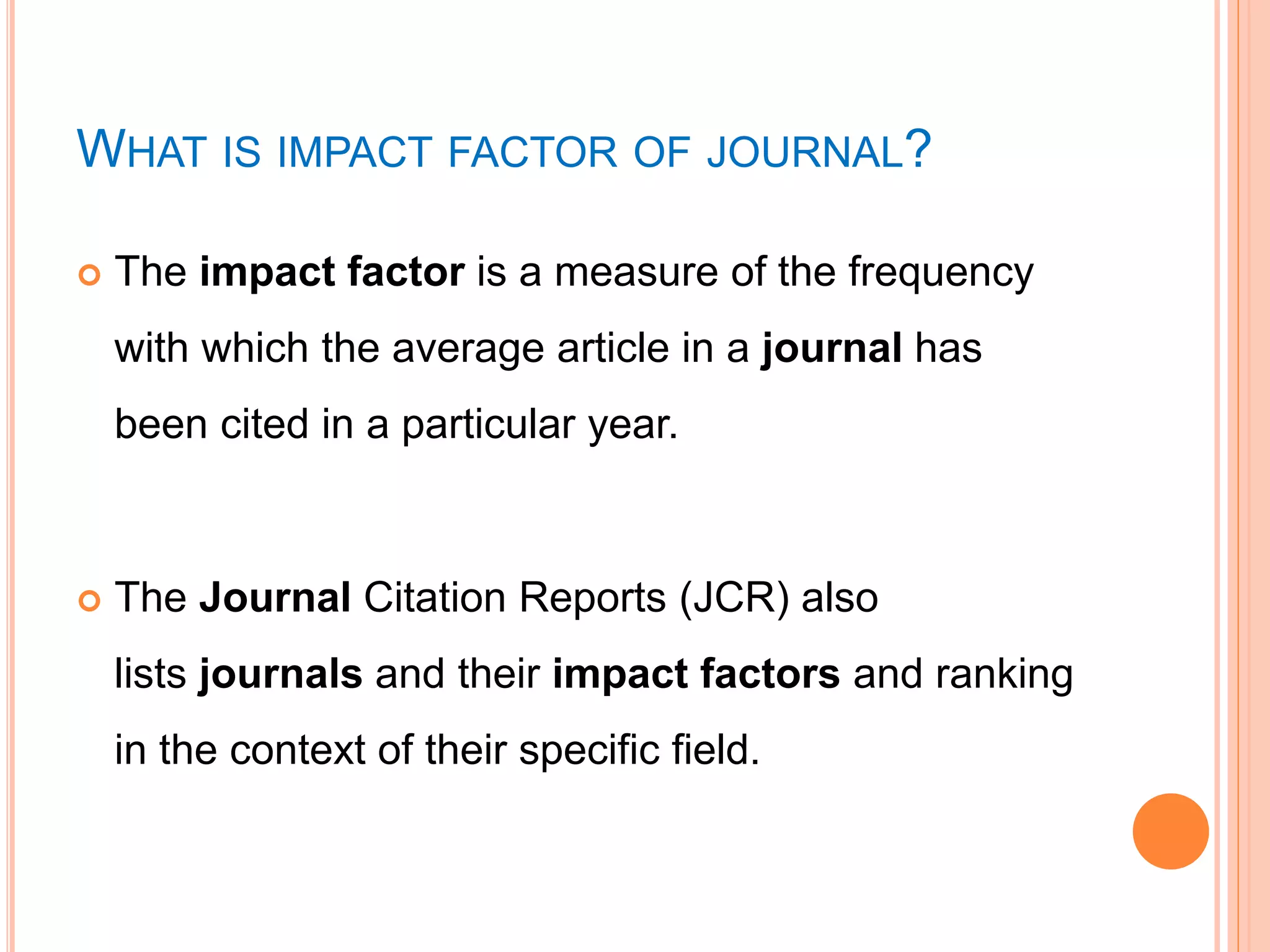 WHAT IS IMPACT FACTOR OF JOURNAL?
 The impact factor is a measure of the frequency
with which the average article in a journal has
been cited in a particular year.
 The Journal Citation Reports (JCR) also
lists journals and their impact factors and ranking
in the context of their specific field.
 