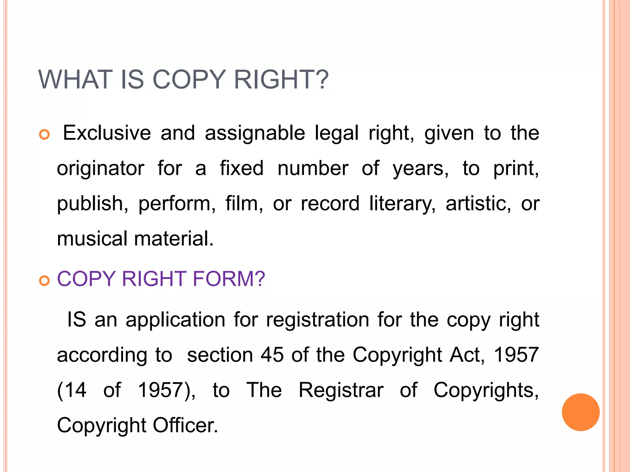 WHAT IS COPY RIGHT?
 Exclusive and assignable legal right, given to the
originator for a fixed number of years, to print,
publish, perform, film, or record literary, artistic, or
musical material.
 COPY RIGHT FORM?
IS an application for registration for the copy right
according to section 45 of the Copyright Act, 1957
(14 of 1957), to The Registrar of Copyrights,
Copyright Officer.
 