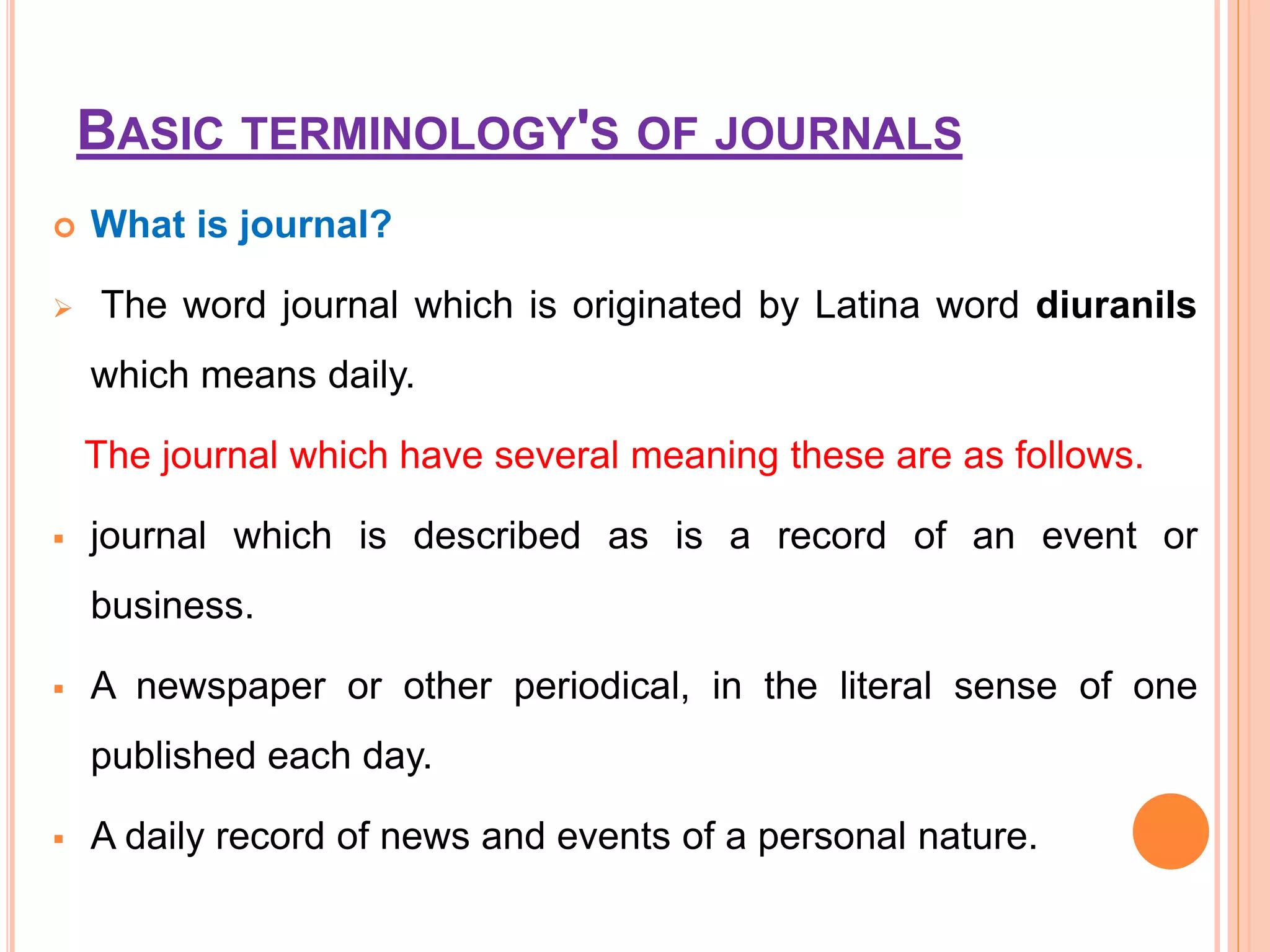 BASIC TERMINOLOGY'S OF JOURNALS
 What is journal?
 The word journal which is originated by Latina word diuranils
which means daily.
The journal which have several meaning these are as follows.
 journal which is described as is a record of an event or
business.
 A newspaper or other periodical, in the literal sense of one
published each day.
 A daily record of news and events of a personal nature.
 