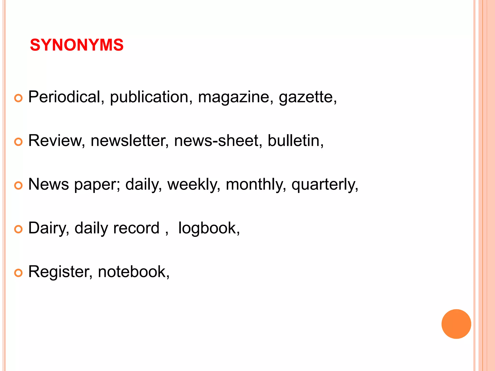 SYNONYMS
 Periodical, publication, magazine, gazette,
 Review, newsletter, news-sheet, bulletin,
 News paper; daily, weekly, monthly, quarterly,
 Dairy, daily record , logbook,
 Register, notebook,
 