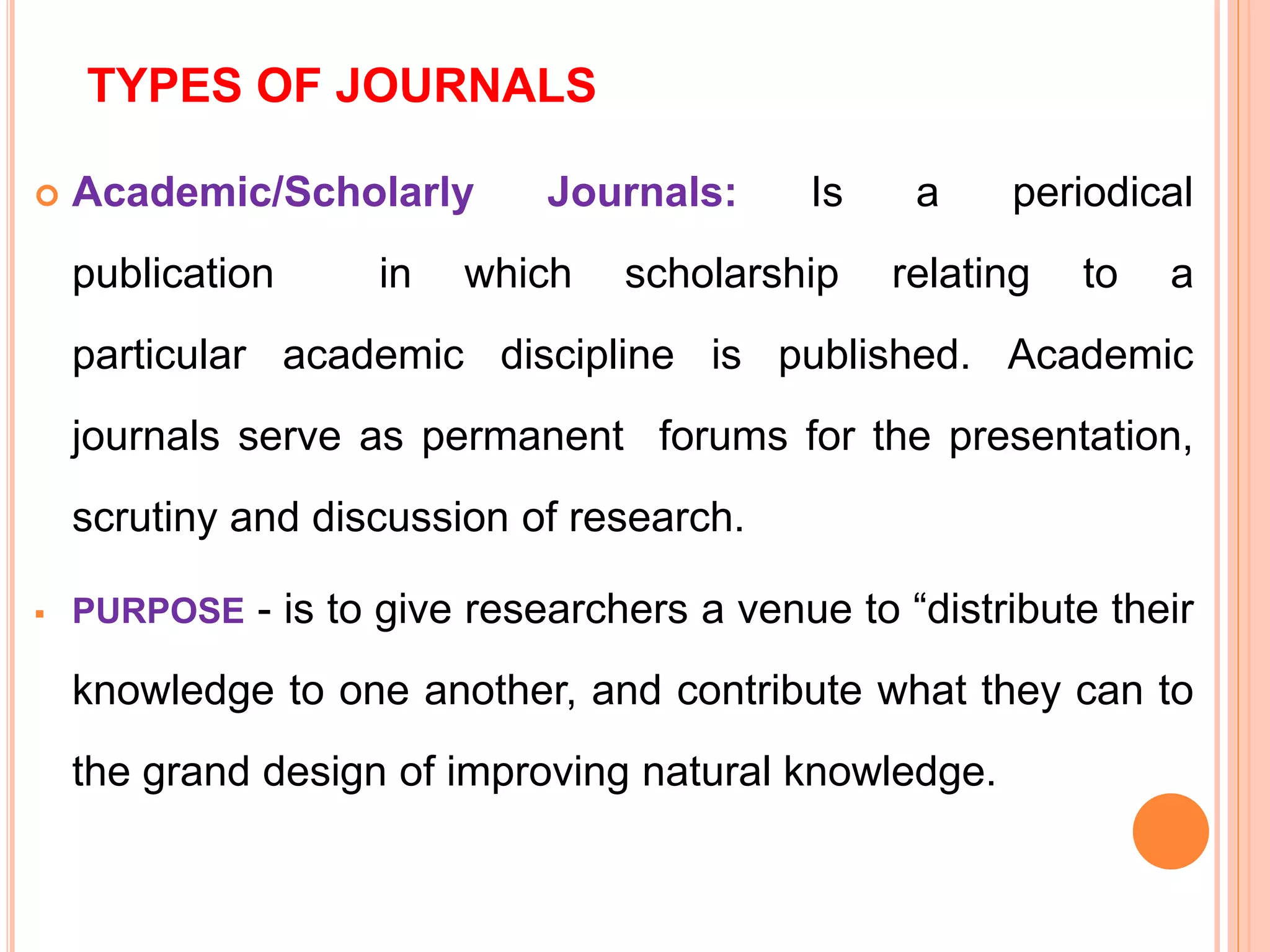 TYPES OF JOURNALS
 Academic/Scholarly Journals: Is a periodical
publication in which scholarship relating to a
particular academic discipline is published. Academic
journals serve as permanent forums for the presentation,
scrutiny and discussion of research.
 PURPOSE - is to give researchers a venue to “distribute their
knowledge to one another, and contribute what they can to
the grand design of improving natural knowledge.
 