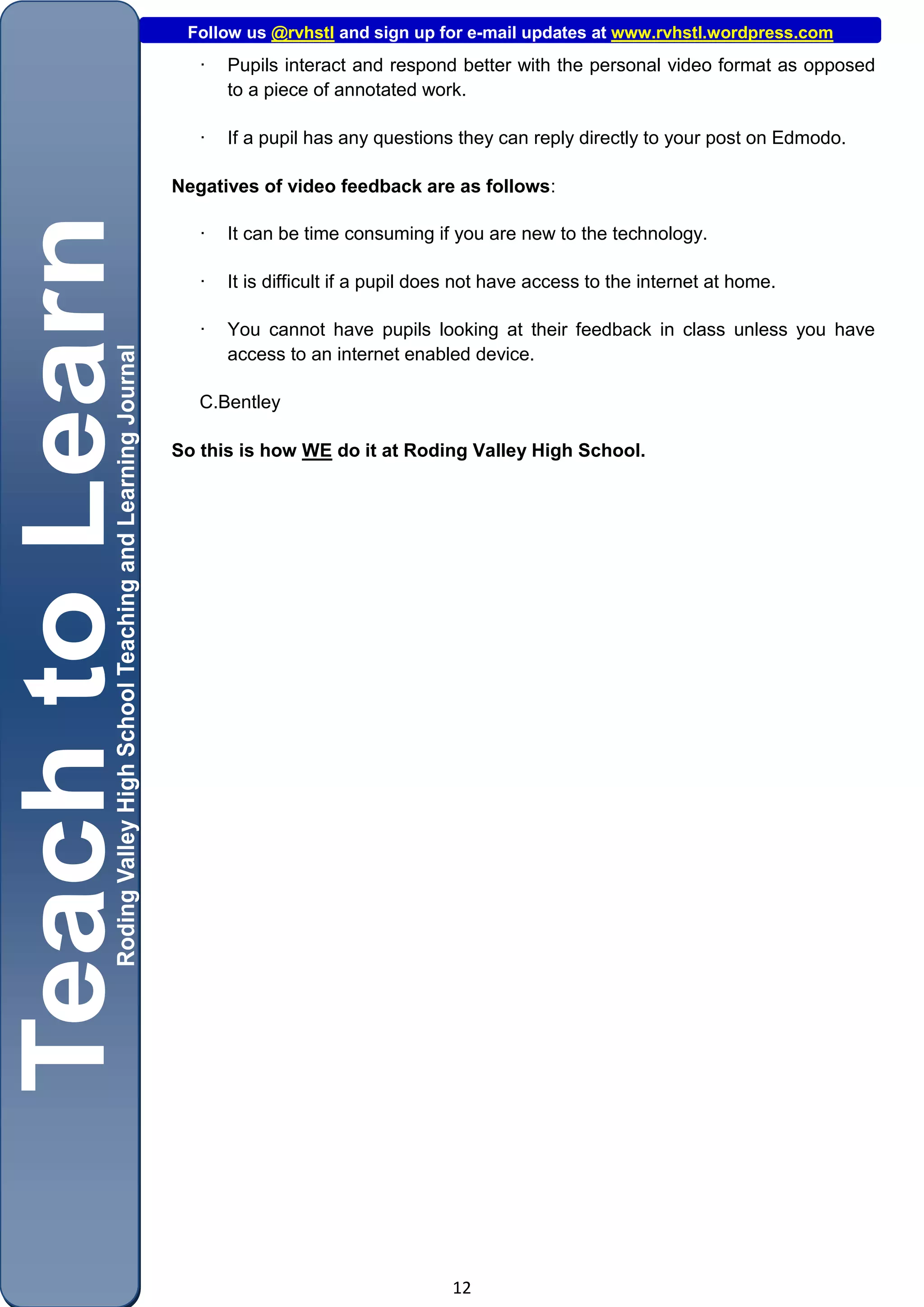 Follow us @rvhstl and sign up for e-mail updates at www.rvhstl.wordpress.com
   ·   Pupils interact and respond better with the personal video format as opposed
       to a piece of annotated work.

   ·   If a pupil has any questions they can reply directly to your post on Edmodo.

Negatives of video feedback are as follows:

   ·   It can be time consuming if you are new to the technology.

   ·   It is difficult if a pupil does not have access to the internet at home.

   ·   You cannot have pupils looking at their feedback in class unless you have
       access to an internet enabled device.

   C.Bentley

So this is how WE do it at Roding Valley High School.




                                    12
 