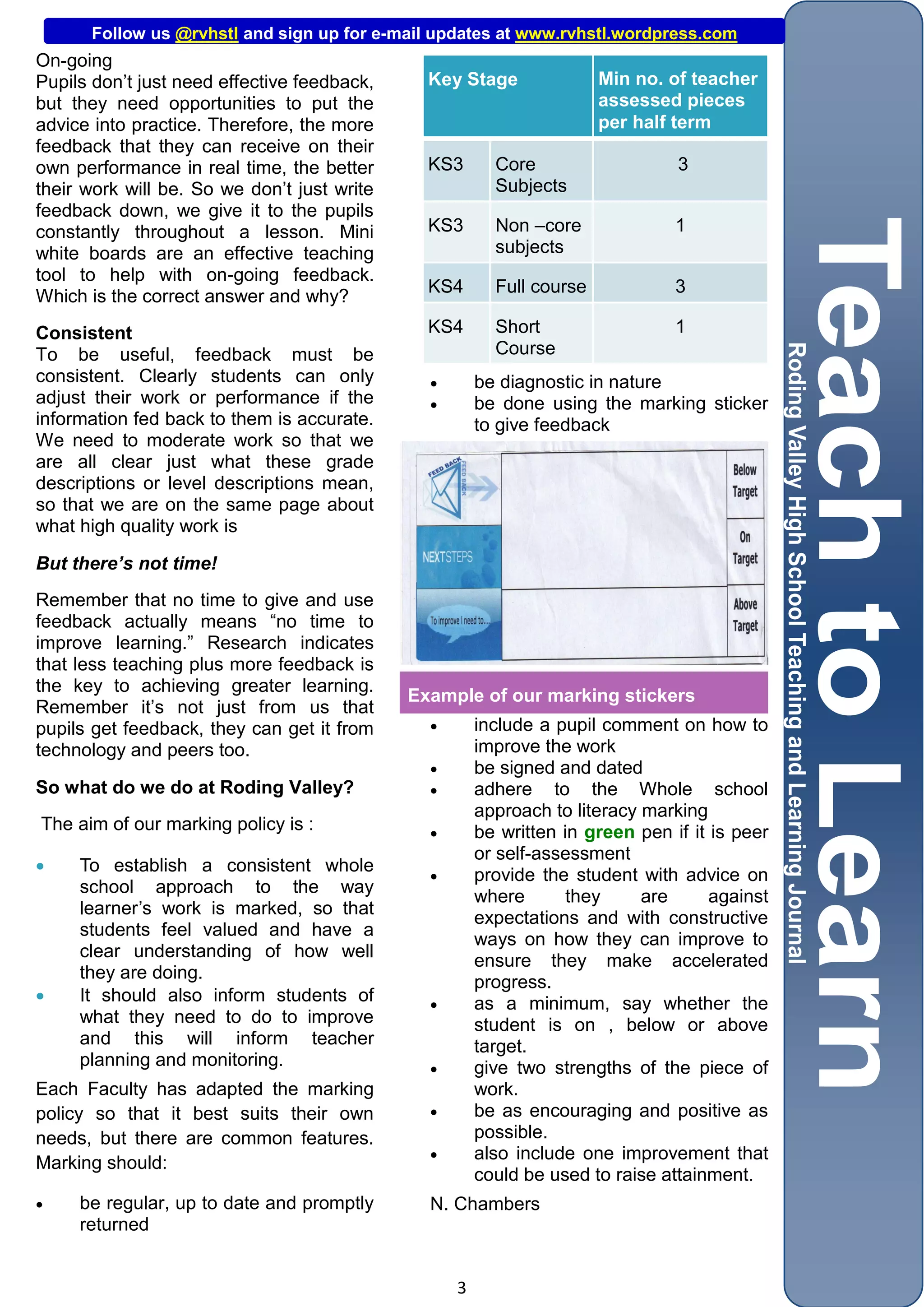 Follow us @rvhstl and sign up for e-mail updates at www.rvhstl.wordpress.com
On-going
Pupils don’t just need effective feedback,     Key Stage               Min no. of teacher
but they need opportunities to put the                                 assessed pieces
advice into practice. Therefore, the more                              per half term
feedback that they can receive on their
own performance in real time, the better       KS3       Core                   3
their work will be. So we don’t just write               Subjects
feedback down, we give it to the pupils
constantly throughout a lesson. Mini           KS3       Non –core              1
white boards are an effective teaching                   subjects
tool to help with on-going feedback.
                                               KS4       Full course            3
Which is the correct answer and why?
Consistent                                     KS4       Short                  1
To be useful, feedback must be                           Course
consistent. Clearly students can only                 be diagnostic in nature
adjust their work or performance if the               be done using the marking sticker
information fed back to them is accurate.              to give feedback
We need to moderate work so that we
are all clear just what these grade
descriptions or level descriptions mean,
so that we are on the same page about
what high quality work is

But there’s not time!
Remember that no time to give and use
feedback actually means “no time to
improve learning.” Research indicates
that less teaching plus more feedback is
the key to achieving greater learning.
                                             Example of our marking stickers
Remember it’s not just from us that
pupils get feedback, they can get it from             include a pupil comment on how to
technology and peers too.                              improve the work
                                                      be signed and dated
So what do we do at Roding Valley?                    adhere to the Whole school
                                                       approach to literacy marking
The aim of our marking policy is :                    be written in green pen if it is peer
                                                       or self-assessment
    To establish a consistent whole
                                                      provide the student with advice on
     school approach to the way
                                                       where       they     are      against
     learner’s work is marked, so that
                                                       expectations and with constructive
     students feel valued and have a
                                                       ways on how they can improve to
     clear understanding of how well
                                                       ensure they make accelerated
     they are doing.
                                                       progress.
    It should also inform students of                as a minimum, say whether the
     what they need to do to improve                   student is on , below or above
     and this will inform teacher                      target.
     planning and monitoring.                         give two strengths of the piece of
Each Faculty has adapted the marking                   work.
policy so that it best suits their own                be as encouraging and positive as
needs, but there are common features.                  possible.
                                                      also include one improvement that
Marking should:
                                                       could be used to raise attainment.
    be regular, up to date and promptly       N. Chambers
     returned


                                                   3
 