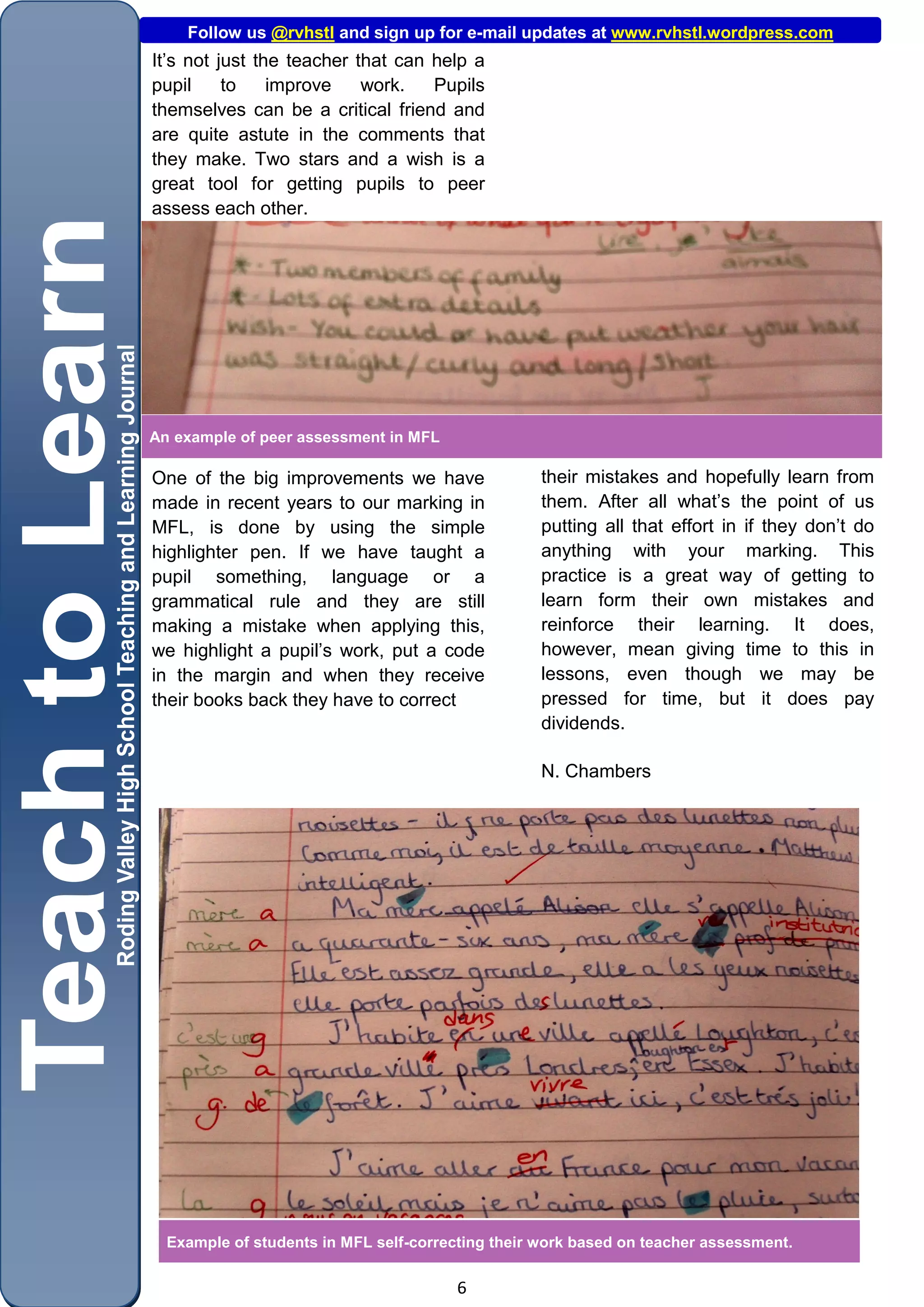 Follow us @rvhstl and sign up for e-mail updates at www.rvhstl.wordpress.com
It’s not just the teacher that can help a
pupil     to    improve    work.   Pupils
themselves can be a critical friend and
are quite astute in the comments that
they make. Two stars and a wish is a
great tool for getting pupils to peer
assess each other.




An example of peer assessment in MFL

One of the big improvements we have                their mistakes and hopefully learn from
made in recent years to our marking in             them. After all what’s the point of us
MFL, is done by using the simple                   putting all that effort in if they don’t do
highlighter pen. If we have taught a               anything with your marking. This
pupil something, language or a                     practice is a great way of getting to
grammatical rule and they are still                learn form their own mistakes and
making a mistake when applying this,               reinforce their learning. It does,
we highlight a pupil’s work, put a code            however, mean giving time to this in
in the margin and when they receive                lessons, even though we may be
their books back they have to correct              pressed for time, but it does pay
                                                   dividends.

                                                   N. Chambers




  Example of students in MFL self-correcting their work based on teacher assessment.

                                        6
 