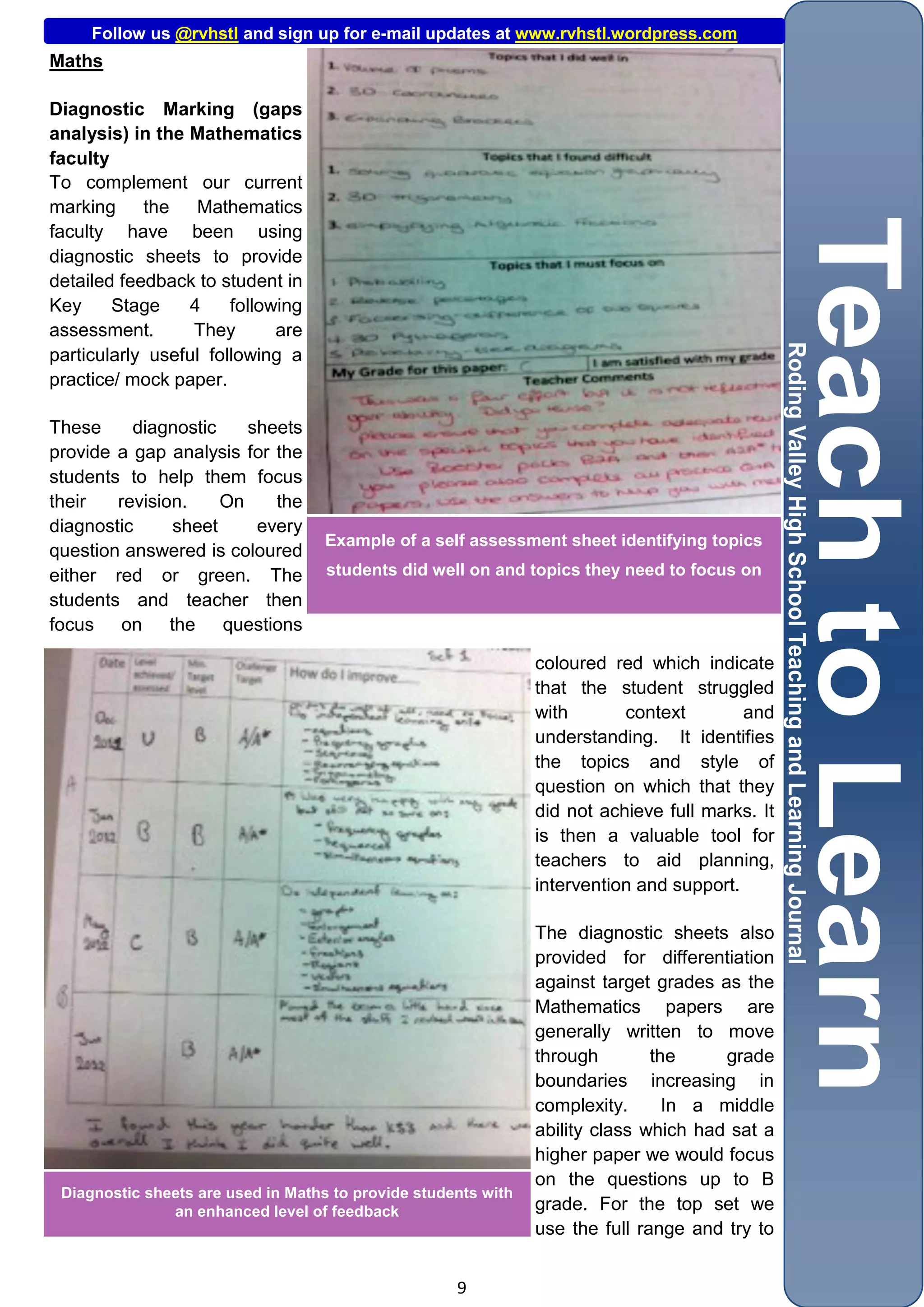 Follow us @rvhstl and sign up for e-mail updates at www.rvhstl.wordpress.com
Maths

Diagnostic Marking (gaps
analysis) in the Mathematics
faculty
To complement our current
marking the Mathematics
faculty have been using
diagnostic sheets to provide
detailed feedback to student in
Key     Stage    4     following
assessment.       They       are
particularly useful following a
practice/ mock paper.

These     diagnostic    sheets
provide a gap analysis for the
students to help them focus
their   revision.    On    the
diagnostic     sheet     every
                                    Example of a self assessment sheet identifying topics
question answered is coloured
either red or green. The            students did well on and topics they need to focus on
students and teacher then
focus on the questions

                                                                coloured red which indicate
                                                                that the student struggled
                                                                with       context        and
                                                                understanding. It identifies
                                                                the topics and style of
                                                                question on which that they
                                                                did not achieve full marks. It
                                                                is then a valuable tool for
                                                                teachers to aid planning,
                                                                intervention and support.

                                                                The diagnostic sheets also
                                                                provided for differentiation
                                                                against target grades as the
                                                                Mathematics papers are
                                                                generally written to move
                                                                through        the     grade
                                                                boundaries increasing in
                                                                complexity.      In a middle
                                                                ability class which had sat a
                                                                higher paper we would focus
                                                                on the questions up to B
 Diagnostic sheets are used in Maths to provide students with
               an enhanced level of feedback                    grade. For the top set we
                                                                use the full range and try to


                                                     9
 