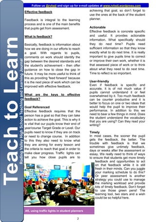 Follow us @rvhstl and sign up for e-mail updates at www.rvhstl.wordpress.com

Effective feedback                             achieving that goal, so don’t forget to
                                               use the ones at the back of the student
Feedback is integral to the learning           planner.
process and is one of the main benefits
that pupils get from assessment.               Actionable
                                               Effective feedback is concrete specific
What is feedback?                              and useful. It provides actionable
                                               information. What specifically should
Basically, feedback is information about       they do next time? Pupils need
how we are doing in our efforts to reach       sufficient information so that they know
a goal. With regards to pupils,                exactly what to do next time. It is really
comments on work should identify the           important to give pupils time to correct
gap between the desired standards and          or improve their own work, whether it is
the student's achievement - then offer         that assessed piece of work or to think
guidance on how to close the gap in            about what they need to do next time.
future. It may be more useful to think of      Time to reflect is so important.
this as providing 'feed forward' because
it is the next piece of work which can be      User-friendly
improved with effective feedback.              Even if feedback is specific and
                                               accurate, it is of not much value if
                                               pupils cannot understand it or feel
What are the keys           to effective       overwhelmed by it. Too much feedback
feedback?                                      can be counter productive and it is
                                               better to focus on one or two ideas that
Goal Referenced                                would help the pupil to improve their
Effective feedback requires that the           performance. In addition to this we
person has a goal so that they can take        need to bear a few things in mind. Does
                                               the student understand the vocabulary
action to achieve the goal. This is why it
                                               that you are using? Can they read your
is vital that our pupils know their end of     writing?
year/course Target Grade or Level. Our
pupils need to know if they are on track       Timely
or need to change course. In addition          In most cases, the sooner the pupil
to this they also need to know what            gets the feedback, the better. The
they are aiming for every lesson and           trouble with feedback is that we
                                               sometimes give untimely feedback,
the criteria to reach that goal in order to    days or weeks after the assessment or
make clear progress. Traffic lights can        essay. We really need to think of ways
tell you how close pupils are to               to ensure that students get more timely
                                                   feedback and opportunities to act
                                                   on that feedback while it is still
                                                   fresh in their minds. Can you juggle
                                                   your marking schedule to do this?
                                                   Or peer assessment is another
                                                   strategy you could use to manage
                                                   the marking workload and provide
                                                   lots of timely feedback. Don’t forget
                                                   to use those green pens! The
                                                   learning tool, two stars and a wish
                                                   could be so helpful here.



AfL using traffic lights in student planners

                                        2
 