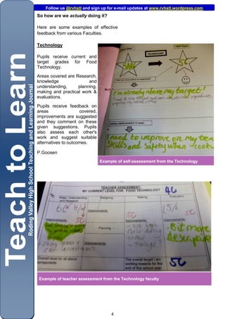 Follow us @rvhstl and sign up for e-mail updates at www.rvhstl.wordpress.com
So how are we actually doing it?

Here are some examples of effective
feedback from various Faculties.

Technology

Pupils receive current and
target grades for Food
Technology.
Areas covered are Research,
knowledge               and
understanding,     planning,
making and practical work &
evaluations.
Pupils receive feedback on
areas                covered,
improvements are suggested
and they comment on these
given suggestions. Pupils
also assess each other's
work and suggest suitable
alternatives to outcomes.

P.Goosen
                                Example of self-assessment from the Technology




Example of teacher assessment from the Technology faculty




                                     4
 