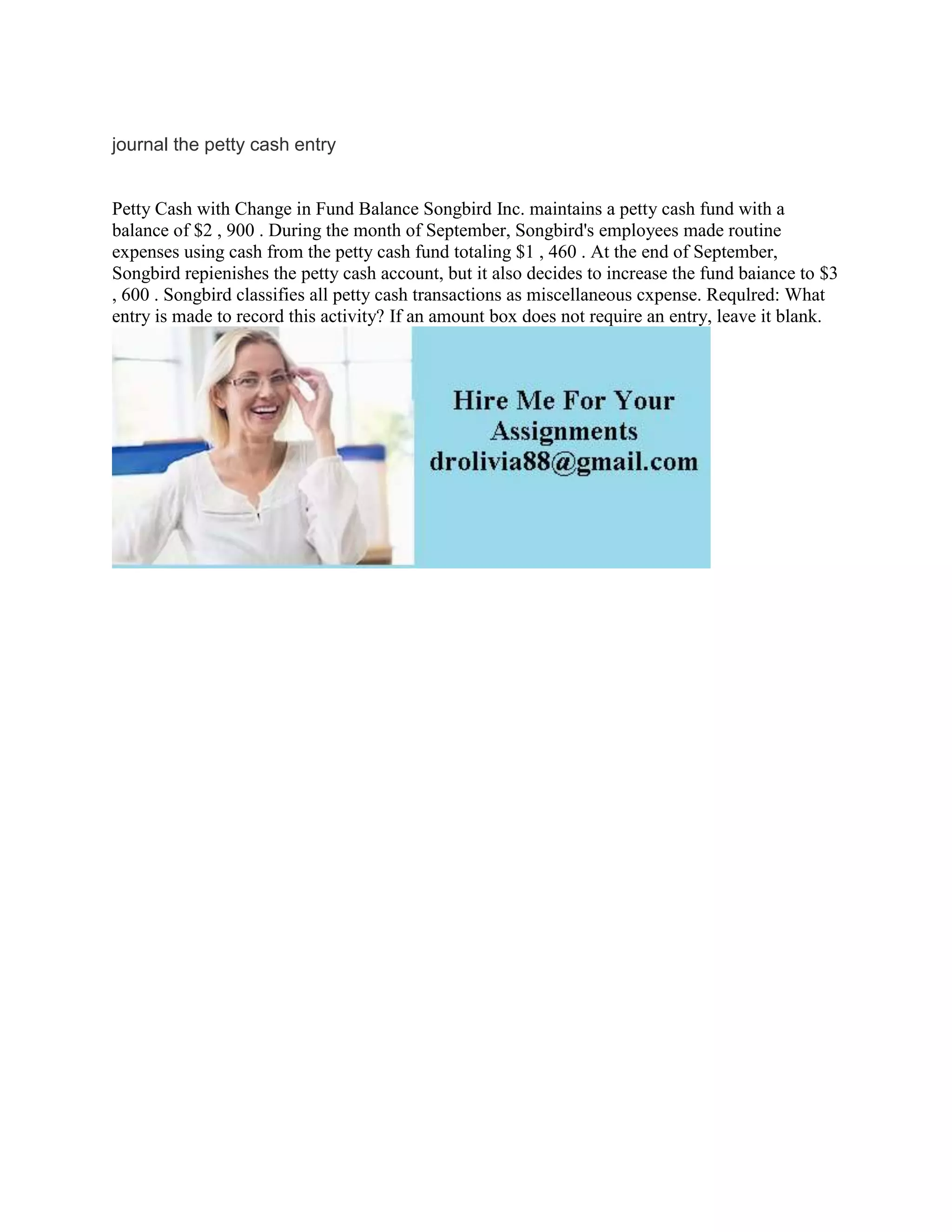 journal the petty cash entry
Petty Cash with Change in Fund Balance Songbird Inc. maintains a petty cash fund with a
balance of $2 , 900 . During the month of September, Songbird's employees made routine
expenses using cash from the petty cash fund totaling $1 , 460 . At the end of September,
Songbird repienishes the petty cash account, but it also decides to increase the fund baiance to $3
, 600 . Songbird classifies all petty cash transactions as miscellaneous cxpense. Requlred: What
entry is made to record this activity? If an amount box does not require an entry, leave it blank.