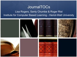 JournalTOCs Lisa Rogers, Santy Chumbe & Roger Rist Institute for Computer Based Learning - Heriot-Watt University 