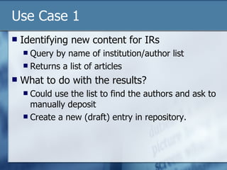 Use Case 1 Identifying new content for IRs Query by name of institution/author list Returns a list of articles What to do with the results? Could use the list to find the authors and ask to manually deposit Create a new (draft) entry in repository. 