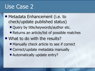 Use Case 2 Metadata Enhancement (i.e. to check/update published status) Query by title/keywords/author etc. Returns an article/list of possible matches What to do with the results? Manually check article to see if correct Correct/update metadata manually Automatically update entry? 