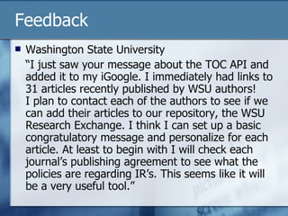 Feedback Washington State University “ I just saw your message about the TOC API and added it to my iGoogle. I immediately had links to 31 articles recently published by WSU authors! I plan to contact each of the authors to see if we can add their articles to our repository, the WSU Research Exchange. I think I can set up a basic congratulatory message and personalize for each article. At least to begin with I will check each journal’s publishing agreement to see what the policies are regarding IR’s. This seems like it will be a very useful tool.” 