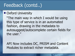 Feedback (contd..) Oxford University “ The main way in which I would be using this type of service is in an automated fashion, drawing in the metadata to autosuggest/autocomplete certain fields for the user.” API Now includes DC, PRISM and Content Modules to extract richer metadata. 