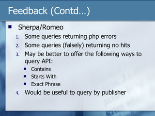 Feedback (Contd…) Sherpa/Romeo Some queries returning php errors Some queries (falsely) returning no hits May be better to offer the following ways to query API: Contains Starts With Exact Phrase Would be useful to query by publisher 