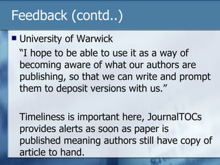Feedback (contd..) University of Warwick “I hope to be able to use it as a way of becoming aware of what our authors are publishing, so that we can write and prompt them to deposit versions with us.” Timeliness is important here, JournalTOCs provides alerts as soon as paper is published meaning authors still have copy of article to hand. 