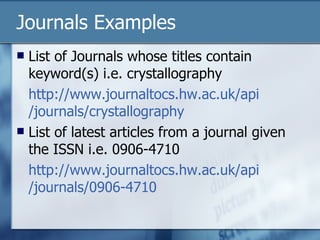 Journals Examples List of Journals whose titles contain keyword(s) i.e. crystallography http:// www.journaltocs.hw.ac.uk/api /journals/crystallography List of latest articles from a journal given the ISSN i.e. 0906-4710 http:// www.journaltocs.hw.ac.uk/api /journals/0906-4710 