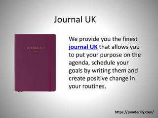 Journal UK
We provide you the finest
journal UK that allows you
to put your purpose on the
agenda, schedule your
goals by writing them and
create positive change in
your routines.
https://ponderlily.com/
 