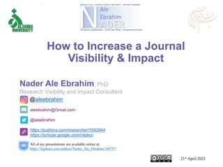 aleebrahim@Gmail.com
@aleebrahim
https://publons.com/researcher/1692944
https://scholar.google.com/citation
Nader Ale Ebrahim, PhD
Research Visibility and Impact Consultant
21st April 2021
All of my presentations are available online at:
https://figshare.com/authors/Nader_Ale_Ebrahim/100797
@aleebrahim
How to Increase a Journal
Visibility & Impact
 