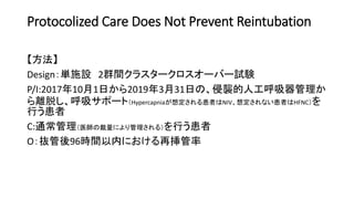 Protocolized Care Does Not Prevent Reintubation
【方法】
Design：単施設 2群間クラスタークロスオーバー試験
P/I:2017年10月1日から2019年3月31日の、侵襲的人工呼吸器管理か
ら離脱し、呼吸サポート（Hypercapniaが想定される患者はNIV、想定されない患者はHFNC）を
行う患者
C:通常管理（医師の裁量により管理される）を行う患者
O：抜管後96時間以内における再挿管率
 