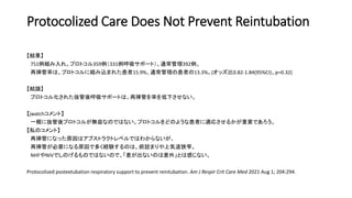 Protocolized Care Does Not Prevent Reintubation
【結果】
751例組み入れ。プロトコル359例（331例呼吸サポート）、通常管理392例。
再挿管率は、プロトコルに組み込まれた患者15.9%、通常管理の患者の13.3%。(オッズ比0.82-1.84(95%CI)、p=0.32)
【結論】
プロトコル化された抜管後呼吸サポートは、再挿管を率を低下させない。
【jwatchコメント】
一概に抜管後プロトコルが無益なのではない。プロトコルをどのような患者に適応させるかが重要であろう。
【私のコメント】
再挿管になった原因はアブストラクトレベルではわからないが、
再挿管が必要になる原因で多く経験するのは、痰詰まりや上気道狭窄。
NHFやNIVでしのげるものではないので、「差が出ないのは意外」とは感じない。
Protocolized postextubation respiratory support to prevent reintubation. Am J Respir Crit Care Med 2021 Aug 1; 204:294.
 