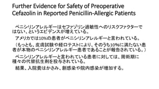 Further Evidence for Safety of Preoperative
Cefazolin in Reported Penicillin-Allergic Patients
ペニシリンアレルギーはセファゾリン過敏性へのリスクファクターで
はない、というエビデンスが増えている。
アメリカでは10%の患者がペニシリンアレルギーと言われている。
（もっとも、皮膚試験や経口テストにより、そのうち10％に満たない患
者が本物のペニシリンアレルギー患者であることが報告されている。）
ペニシリンアレルギーと言われている患者に対しては、周術期に
種々の代替抗生剤を投与されている。
結果、入院費はかさみ、創感染や院内感染が増加する。
 