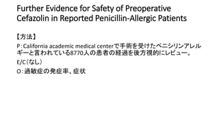 Further Evidence for Safety of Preoperative
Cefazolin in Reported Penicillin-Allergic Patients
【方法】
P：California academic medical centerで手術を受けたペニシリンアレル
ギーと言われている8770人の患者の経過を後方視的にレビュー。
E/C（なし）
O：過敏症の発症率、症状
 