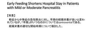 Early Feeding Shortens Hospital Stay in Patients
with Mild or Moderate Pancreatitis
【背景】
軽症から中等症の急性膵炎に対し、早期の経腸栄養が良いと言わ
れているが、「早期」がいつなのかについてはcontrovertialである。
経腸栄養の適切な開始時期について検討した。
 