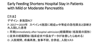 Early Feeding Shortens Hospital Stay in Patients
with Mild or Moderate Pancreatitis
【方法】
デザイン：多施設RCT
P：2017〜2019年 スペイン４施設に軽症or中等症の急性膵炎と診断さ
れ入院した患者
I：早期(immediately after hospital admission)経腸開始（低脂質の固形）
C:従来の経腸開始（臨床症状や採血データが改善したら始める）
O：入院期間、疼痛再発、食事不耐、合併症、入院コスト
 