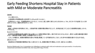 Early Feeding Shortens Hospital Stay in Patients
with Mild or Moderate Pancreatitis
【結果】
131人組み入れ。
入院期間は早期開始群VS従来群で3.4日vs8.8日（P<0.001）。
合併症(8% vs 26%) 。早期開始群のコストは1/2、1325€/人減。食事に耐えられたのは99% vs. 79%。オピオイドが必要になった率
は0% vs. 8.3%) 。重症化率は(0% vs. 10%)
【結論】
軽症〜中等症の急性膵炎に対し、入院後早期に経腸栄養を開始することで、合併症を起こすことなく入院期間を短縮しコストも
下げられる。
【jwatchコメント】
従来群の栄養開始基準は厳格であり必要以上に栄養の開始が遅れ、差が大きく出たかもしれない。蘇生に必要な輸液量の検討
がない。輸液量が結果に影響しうる調整がされていない。
しかしこの報告は、経腸栄養開始の遅れが疼痛と関連している可能性を示しており、また昨今の推奨を裏付けるものである。
【私のコメント】
重症膵炎も早期経腸栄養開始が良いと言われている。経腸栄養を早く開始した方が、痛くないとは驚き。
Ramírez-Maldonado E et al. Immediate oral refeeding in patients with mild and moderate acute pancreatitis: A multicenter,
randomized controlled trial (PADI trial). Ann Surg 2021 Aug; 274:255.
 