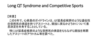 Long QT Syndrome and Competitive Sports
【背景】
この５年で、心疾患のガイドラインは、QT延長症候群のような遺伝性
の突然死の素因を持つアスリートと、競技に戻るかどうかについて意
思決定を共有することとしている。
特にQT延長症候群のような突然死の素因をもちながら競技を再開
したアスリートのアウトカム等を調べた。
 