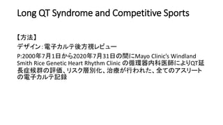 Long QT Syndrome and Competitive Sports
【方法】
デザイン：電子カルテ後方視レビュー
P:2000年7月1日から2020年7月31日の間にMayo Clinic’s Windland
Smith Rice Genetic Heart Rhythm Clinic の循環器内科医師によりQT延
長症候群の評価、リスク層別化、治療が行われた、全てのアスリート
の電子カルテ記録
 