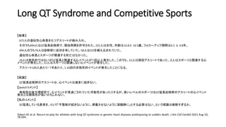 Long QT Syndrome and Competitive Sports
【結果】
672人の遺伝性心疾患をもつアスリートが組み入れ。
そのうち494人はQT延長症候群で、競技再開を許可された。231人は女性。年齢は14.8± 10.5歳。フォローアップ期間は4.2 ± 4.8年。
494人のうち79人は診断前に症状を有していた。58人はICDを植え込まれていた。
遺伝性心疾患とスポーツが関連する死亡はなかった。
29人は致死的ではないがQT延長と関連する心イベントが１回以上発生した。このうち、15人は現役アスリートであった。３人はスポーツと関連する心
イベントが発生した。12人はスポーツと関連しない心イベントが発生した。
アスリート100人あたり・１年あたり、1.16回の非致死的イベントが発生したことになる。
【結論】
QT延長症候群のアスリートは、心イベントは滅多に起きない。
【jwatchコメント】
単施設の後方視研究で、心イベントが見過ごされていた可能性があったりするが、高いレベルのスポーツはQT延長症候群のアスリートの心イベント
発生とは関係性が低いかもしれない。
【私のコメント】
QT延長している患者を、ICUで「不整脈が起きないように、興奮させないように深鎮静に」とする必要はない、という理論は極解すぎるか。
Tobert KE et al. Return-to-play for athletes with long QT syndrome or genetic heart diseases predisposing to sudden death. J Am Coll Cardiol 2021 Aug 10;
78:594.
 