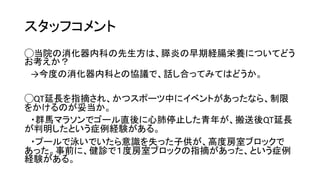 スタッフコメント
◯当院の消化器内科の先生方は、膵炎の早期経腸栄養についてどう
お考えか？
→今度の消化器内科との協議で、話し合ってみてはどうか。
◯QT延長を指摘され、かつスポーツ中にイベントがあったなら、制限
をかけるのが妥当か。
・群馬マラソンでゴール直後に心肺停止した青年が、搬送後QT延長
が判明したという症例経験がある。
・プールで泳いでいたら意識を失った子供が、高度房室ブロックで
あった。事前に、健診で１度房室ブロックの指摘があった、という症例
経験がある。
 