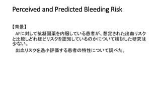 Perceived and Predicted Bleeding Risk
【背景】
AFに対して抗凝固薬を内服している患者が、想定された出血リスク
と比較しどれほどリスクを認知しているのかについて検討した研究は
少ない。
出血リスクを過小評価する患者の特性について調べた。
 