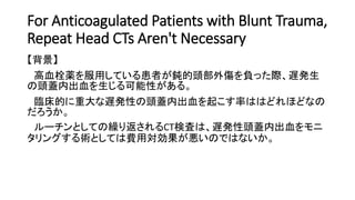 For Anticoagulated Patients with Blunt Trauma,
Repeat Head CTs Aren't Necessary
【背景】
高血栓薬を服用している患者が鈍的頭部外傷を負った際、遅発生
の頭蓋内出血を生じる可能性がある。
臨床的に重大な遅発性の頭蓋内出血を起こす率ははどれほどなの
だろうか。
ルーチンとしての繰り返されるCT検査は、遅発性頭蓋内出血をモニ
タリングする術としては費用対効果が悪いのではないか。
 