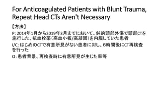 For Anticoagulated Patients with Blunt Trauma,
Repeat Head CTs Aren't Necessary
【方法】
P：2014年1月から2019年3月までにおいて、鈍的頭部外傷で頭部CTを
施行した、抗血栓薬（高血小板/高凝固）を内服していた患者
I/C：はじめのCTで有意所見がない患者に対し、６時間後にCT再検査
を行った
O：患者背景、再検査時に有意所見が生じた率等
 