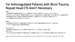 For Anticoagulated Patients with Blunt Trauma,
Repeat Head CTs Aren't Necessary
【結果】
抗血栓薬服用中で鈍的頭部外傷を生じた1676人の患者のうち、当初のCTで所見がなかったのは1377人（82.0%）であった。
そのうち12人（0.9%）が2回目のCTで頭蓋内出血を新たに生じた。6人は脳室内出血、3人は硬膜下血腫、2人はクモ膜下出血、1人は脳実質内出血。
遅発性頭蓋内出血を生じた患者は、誰も神経学的所見の変化なく、頭蓋内圧モニターや外科的介入を必要としなかった。
CTによる直接的なコストは合計約926,247ドルであった。
【結論】
抗血栓薬投与中の患者であっても最初の頭部CTで所見がなければ、重大な遅発性頭蓋内出血を生じるケースは稀である。
ルーチンとしての繰り返し頭部CTは費用対効果が悪い。
【jwatchのコメント】
抗血栓薬投与中の患者に対しルーチンで繰り返しCTを施行することについて再考させられる論文である。
【私のコメント】
たとえば、夜中０時に来た頭部外傷で、頭蓋内出血はないが脳震盪で入院となった-そのような患者のCT再検査は、急がずに朝でも良いかも。
Repeat head computed tomography for anticoagulated patients with an initial negative scan is not cost-effective. Surgery 2021 Aug; 170:623.
 