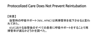Protocolized Care Does Not Prevent Reintubation
【背景】
抜管時の呼吸サポート（NIV、HFNC）は再挿管率を低下させると言わ
れてきた。
ICUにおける抜管後のすべての患者に呼吸サポートをすることで再
挿管率が減るかどうかを調べた。
 