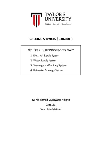 BUILDING SERVICES (BLD60903)
PROJECT 2: BUILDING SERVICES DIARY
1. Electrical Supply System
2. Water Supply System
3. Sewerage and Sanitary System
4. Rainwater Drainage System
By: Nik Ahmad Munawwar Nik Din
0325167
Tutor: Azim Sulaiman
 