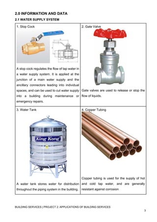 BUILDING SERVICES | PROJECT 2: APPLICATIONS OF BUILDING SERVICES
3
2.0 INFORMATION AND DATA
2.1 WATER SUPPLY SYSTEM
1. Stop Cock
A stop cock regulates the flow of tap water in
a water supply system. It is applied at the
junction of a main water supply and the
ancillary connectors leading into individual
spaces, and can be used to cut water supply
into a building during maintenance or
emergency repairs.
2. Gate Valve
Gate valves are used to release or stop the
flow of liquids.
3. Water Tank
A water tank stores water for distribution
throughout the piping system in the building.
4. Copper Tubing
Copper tubing is used for the supply of hot
and cold tap water, and are generally
resistant against corrosion
 