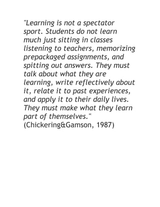 "Learning is not a spectator
sport. Students do not learn
much just sitting in classes
listening to teachers, memorizing
prepackaged assignments, and
spitting out answers. They must
talk about what they are
learning, write reflectively about
it, relate it to past experiences,
and apply it to their daily lives.
They must make what they learn
part of themselves."
(Chickering&Gamson, 1987)
 